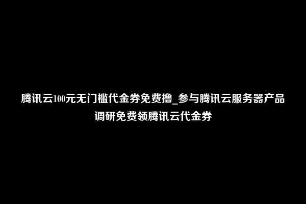 腾讯云100元无门槛代金券免费撸_参与腾讯云服务器产品调研免费领腾讯云代金券