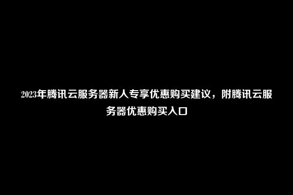 2023年腾讯云服务器新人专享优惠购买建议，附腾讯云服务器优惠购买入口