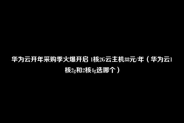 华为云开年采购季火爆开启 1核2G云主机88元/年（华为云1核2g和2核4g选哪个）