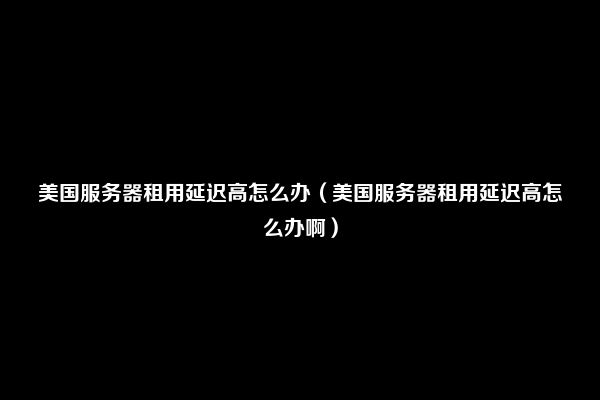 美国服务器租用延迟高怎么办（美国服务器租用延迟高怎么办啊）