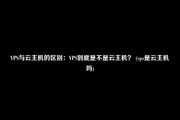 VPS与云主机的区别：VPS到底是不是云主机？ (vps是云主机吗)