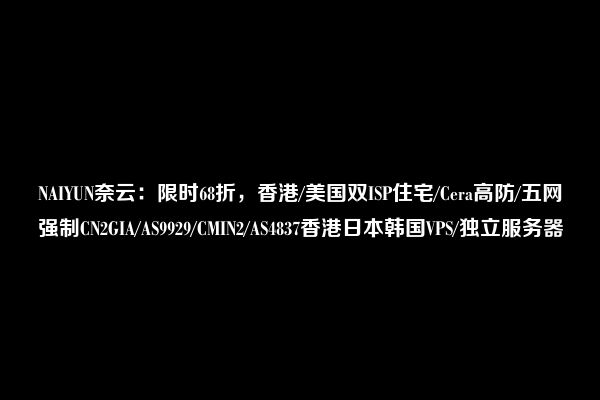 NAIYUN奈云：限时68折，香港/美国双ISP住宅/Cera高防/五网强制CN2GIA/AS9929/CMIN2/AS4837香港日本韩国VPS/独立服务器