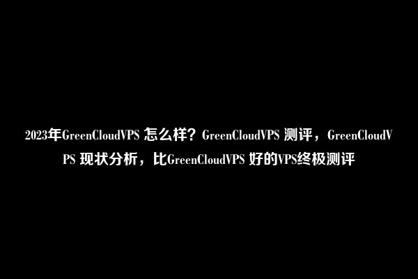 2023年GreenCloudVPS 怎么样？GreenCloudVPS 测评，GreenCloudVPS 现状分析，比GreenCloudVPS 好的VPS终极测评