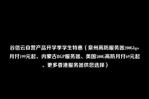 谷信云自营产品开学季学生特惠（泉州高防服务器200Gbps月付199元起、内蒙古BGP服务器、美国500G高防月付69元起、更多香港服务器供您选择）