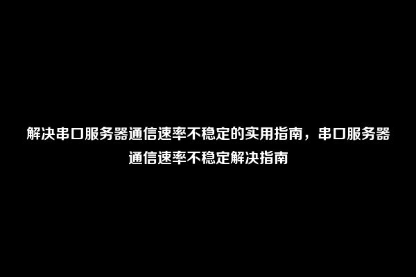 解决串口服务器通信速率不稳定的实用指南，串口服务器通信速率不稳定解决指南