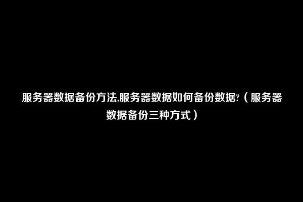 服务器数据备份方法,服务器数据如何备份数据?（服务器数据备份三种方式）