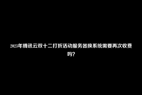 2023年腾讯云双十二打折活动服务器换系统需要再次收费吗？