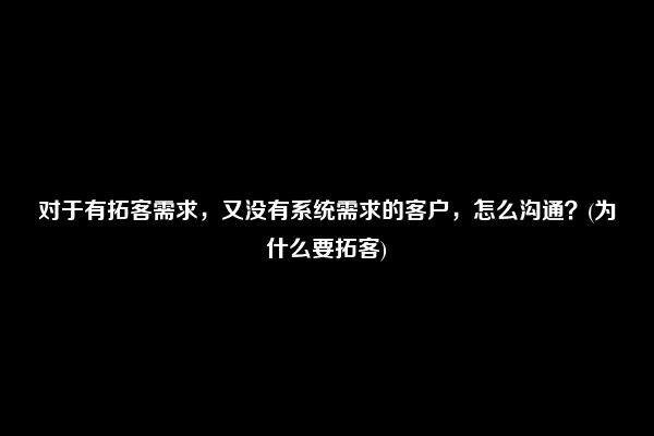 对于有拓客需求，又没有系统需求的客户，怎么沟通？(为什么要拓客)