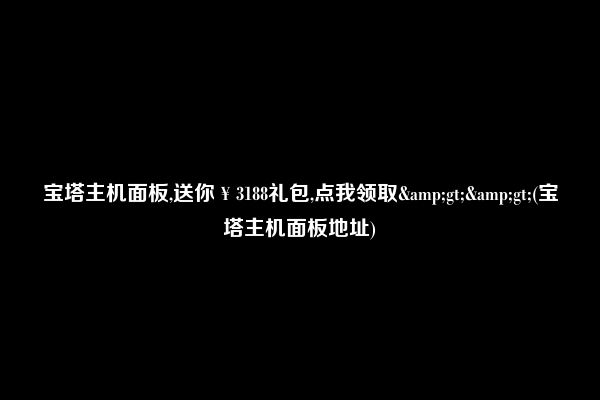 宝塔主机面板,送你￥3188礼包,点我领取&gt;&gt;(宝塔主机面板地址)