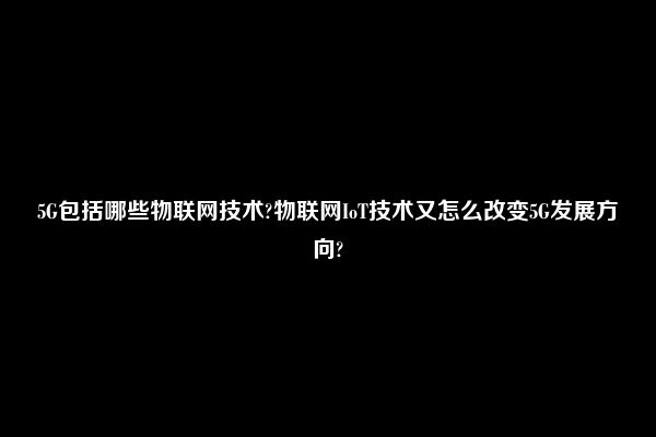 5G包括哪些物联网技术?物联网IoT技术又怎么改变5G发展方向?