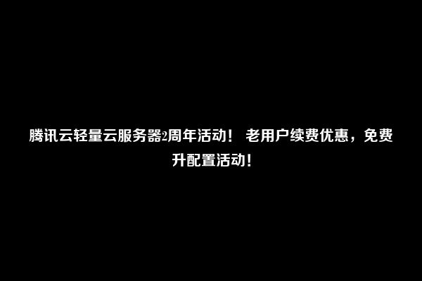 腾讯云轻量云服务器2周年活动！ 老用户续费优惠，免费升配置活动！