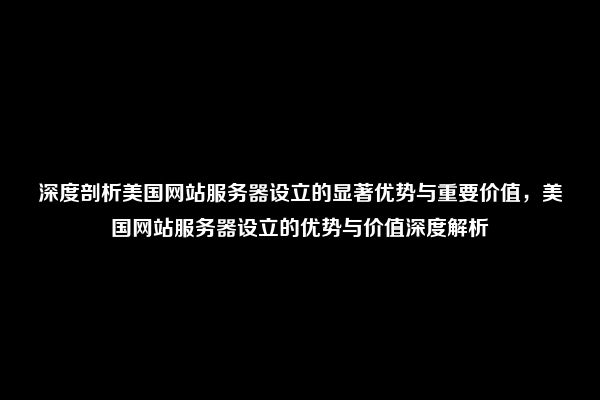 深度剖析美国网站服务器设立的显著优势与重要价值，美国网站服务器设立的优势与价值深度解析