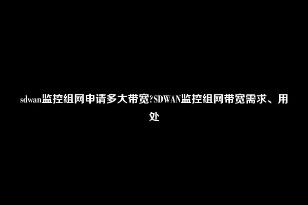 sdwan监控组网申请多大带宽?SDWAN监控组网带宽需求、用处