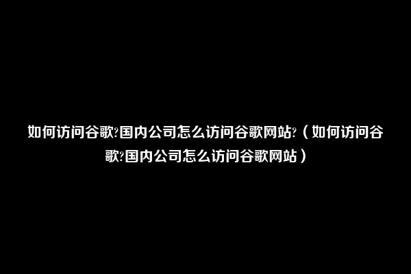 如何访问谷歌?国内公司怎么访问谷歌网站?（如何访问谷歌?国内公司怎么访问谷歌网站）