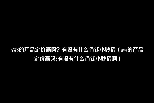 AWS的产品定价高吗？有没有什么省钱小妙招（aws的产品定价高吗?有没有什么省钱小妙招啊）