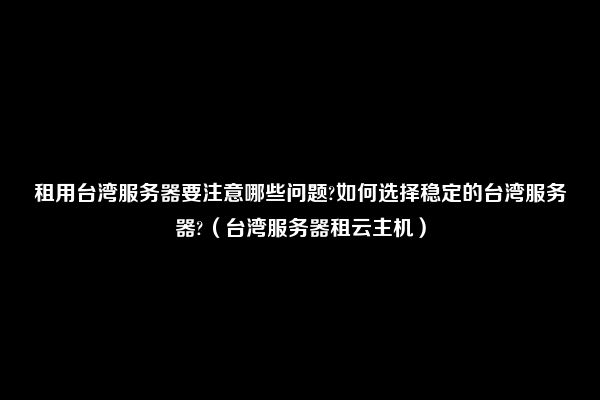 租用台湾服务器要注意哪些问题?如何选择稳定的台湾服务器?（台湾服务器租云主机）