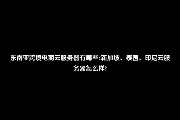 东南亚跨境电商云服务器有哪些?新加坡、泰国、印尼云服务器怎么样?