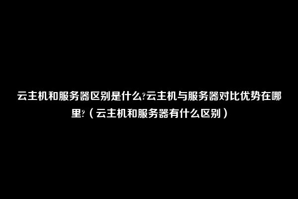 云主机和服务器区别是什么?云主机与服务器对比优势在哪里?（云主机和服务器有什么区别）