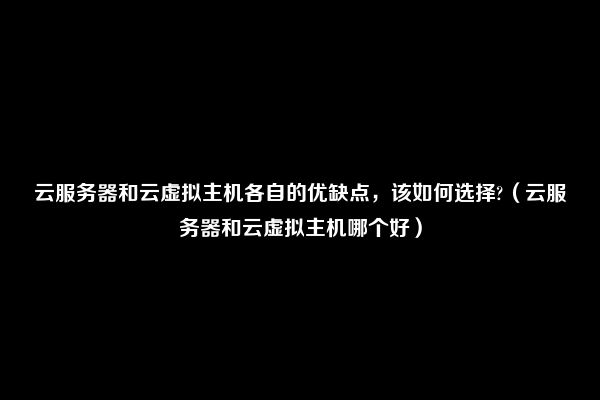 云服务器和云虚拟主机各自的优缺点，该如何选择?（云服务器和云虚拟主机哪个好）