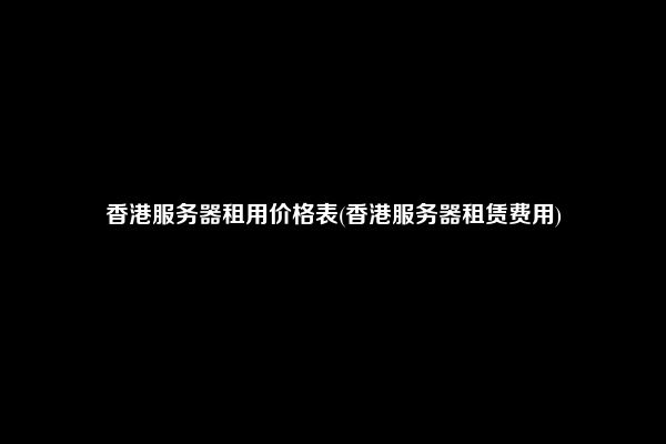 香港服务器租用价格表(香港服务器租赁费用)