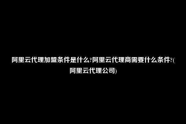 阿里云代理加盟条件是什么?阿里云代理商需要什么条件?(阿里云代理公司)