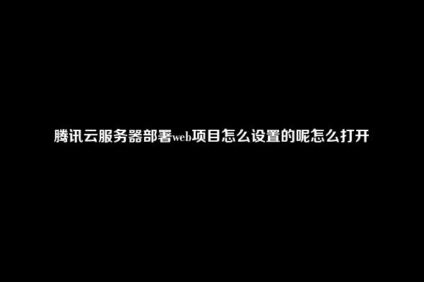 腾讯云服务器部署web项目怎么设置的呢怎么打开