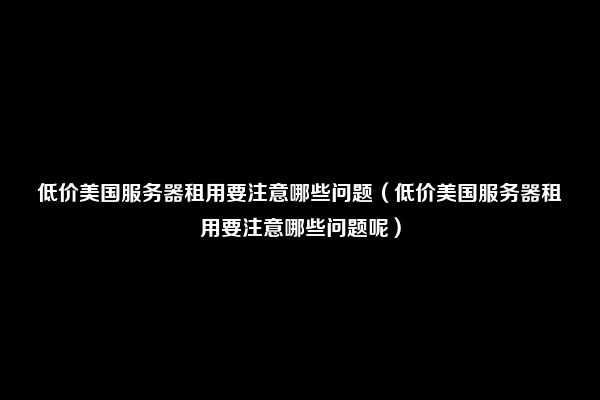 低价美国服务器租用要注意哪些问题（低价美国服务器租用要注意哪些问题呢）