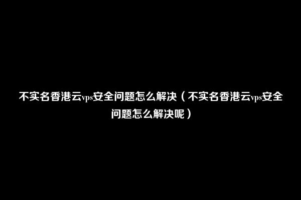 不实名香港云vps安全问题怎么解决（不实名香港云vps安全问题怎么解决呢）