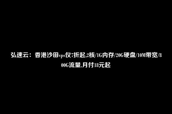 弘速云：香港沙田vps仅7折起,2核/1G内存/20G硬盘/10M带宽/800G流量,月付18元起