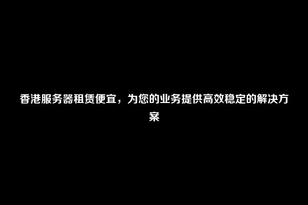 香港服务器租赁便宜，为您的业务提供高效稳定的解决方案