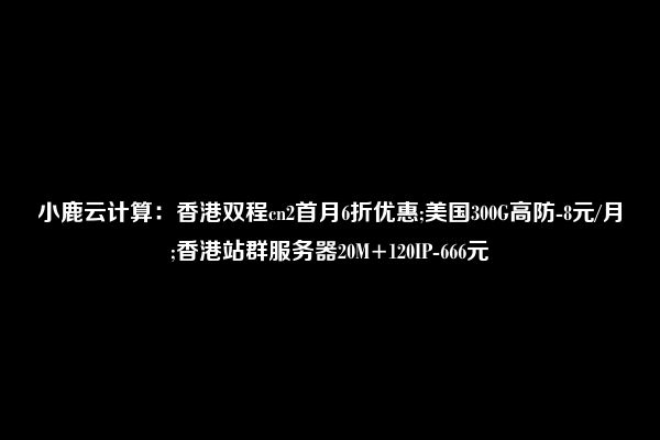 小鹿云计算：香港双程cn2首月6折优惠;美国300G高防-8元/月;香港站群服务器20M+120IP-666元