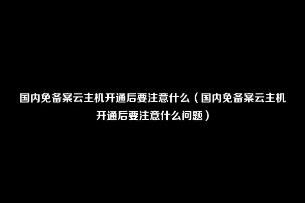 国内免备案云主机开通后要注意什么（国内免备案云主机开通后要注意什么问题）