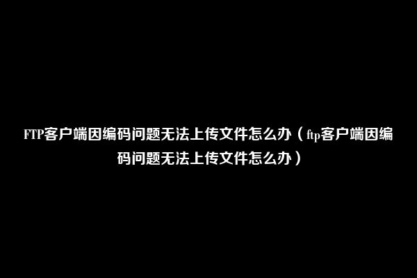 FTP客户端因编码问题无法上传文件怎么办（ftp客户端因编码问题无法上传文件怎么办）