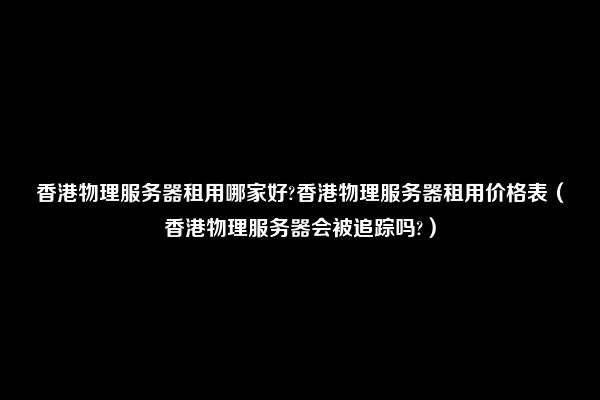 香港物理服务器租用哪家好?香港物理服务器租用价格表（香港物理服务器会被追踪吗?）