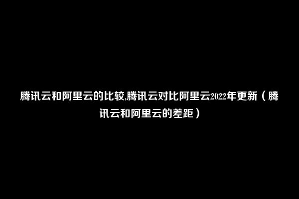 腾讯云和阿里云的比较,腾讯云对比阿里云2022年更新（腾讯云和阿里云的差距）