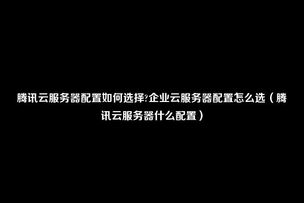 腾讯云服务器配置如何选择?企业云服务器配置怎么选（腾讯云服务器什么配置）