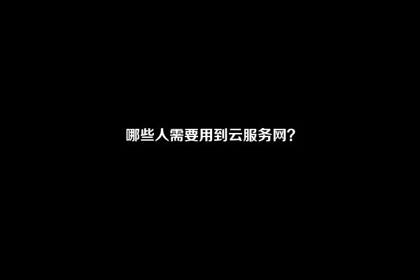 哪些人需要用到云服务网？