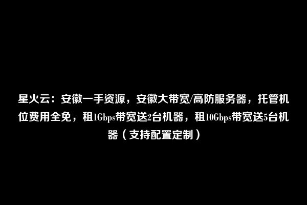 星火云：安徽一手资源，安徽大带宽/高防服务器，托管机位费用全免，租1Gbps带宽送2台机器，租10Gbps带宽送5台机器（支持配置定制）