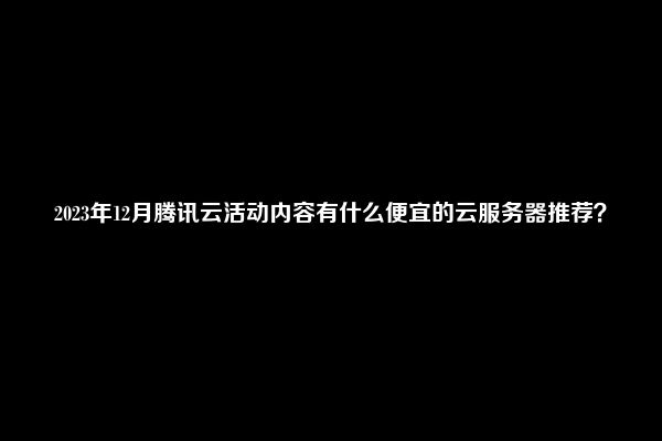 2023年12月腾讯云活动内容有什么便宜的云服务器推荐？