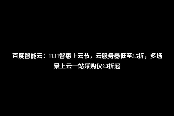 百度智能云：11.11智惠上云节，云服务器低至3.5折，多场景上云一站采购仅2.3折起