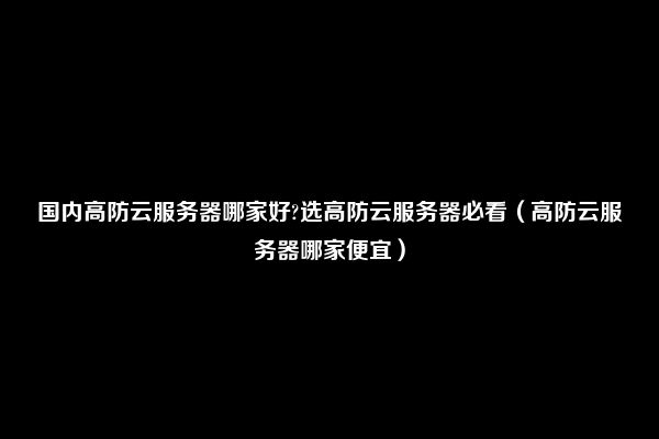 国内高防云服务器哪家好?选高防云服务器必看（高防云服务器哪家便宜）