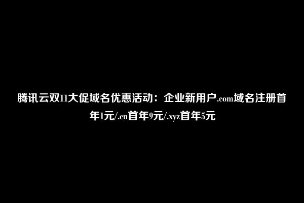 腾讯云双11大促域名优惠活动：企业新用户.com域名注册首年1元/.cn首年9元/.xyz首年5元