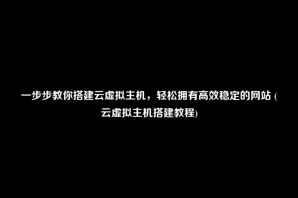 一步步教你搭建云虚拟主机，轻松拥有高效稳定的网站 (云虚拟主机搭建教程)