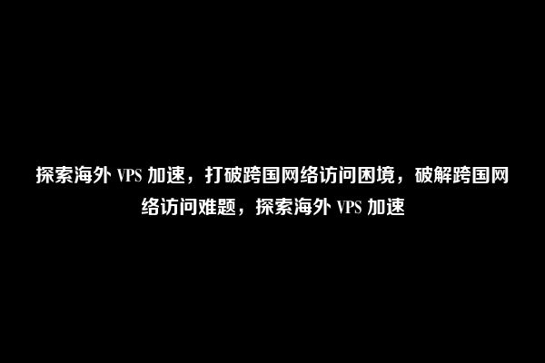 探索海外 VPS 加速，打破跨国网络访问困境，破解跨国网络访问难题，探索海外 VPS 加速