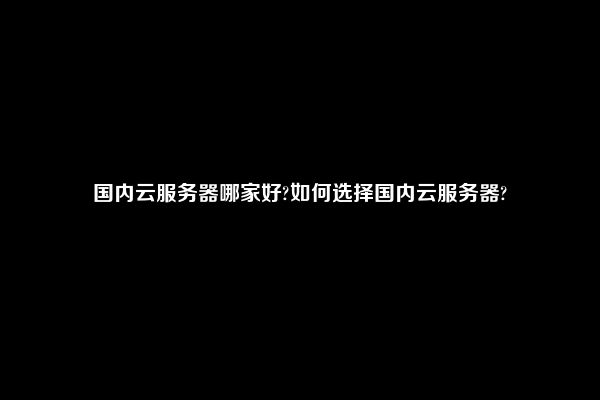 国内云服务器哪家好?如何选择国内云服务器?