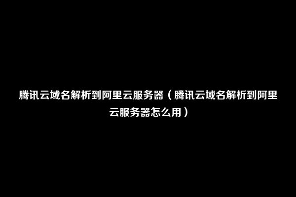 腾讯云域名解析到阿里云服务器（腾讯云域名解析到阿里云服务器怎么用）