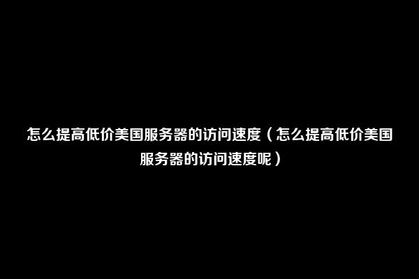 怎么提高低价美国服务器的访问速度（怎么提高低价美国服务器的访问速度呢）