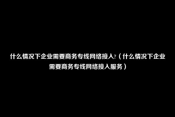 什么情况下企业需要商务专线网络接入?（什么情况下企业需要商务专线网络接入服务）