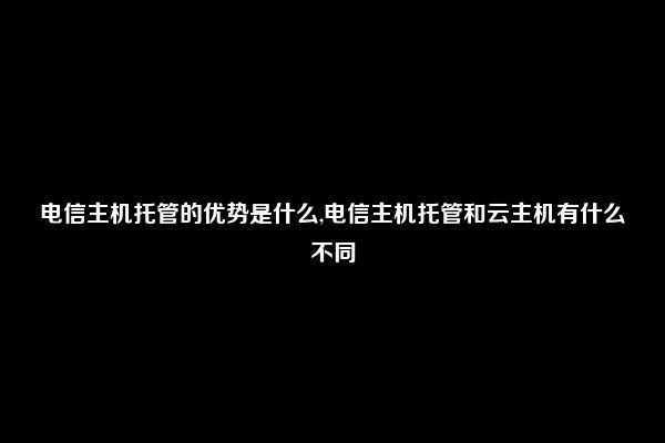 电信主机托管的优势是什么,电信主机托管和云主机有什么不同