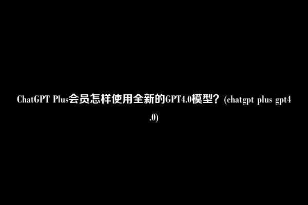 ChatGPT Plus会员怎样使用全新的GPT4.0模型？(chatgpt plus gpt4.0)